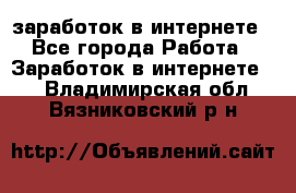  заработок в интернете - Все города Работа » Заработок в интернете   . Владимирская обл.,Вязниковский р-н